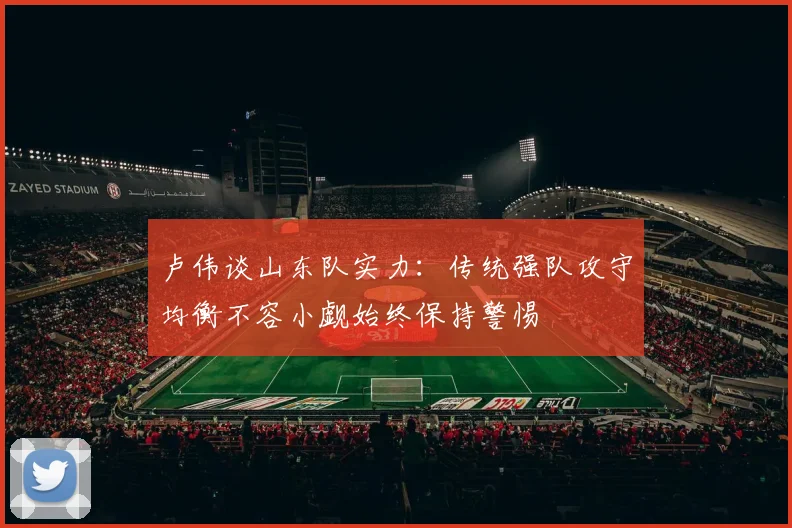 卢伟谈山东队实力：传统强队攻守均衡不容小觑始终保持警惕