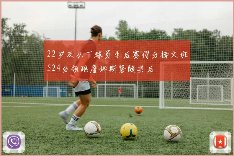 22岁及以下球员季后赛得分榜文班524分领跑詹姆斯紧随其后