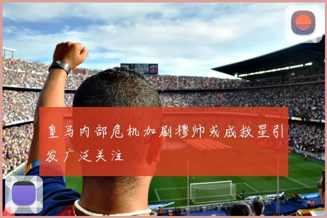 皇马内部危机加剧穆帅或成救星引发广泛关注