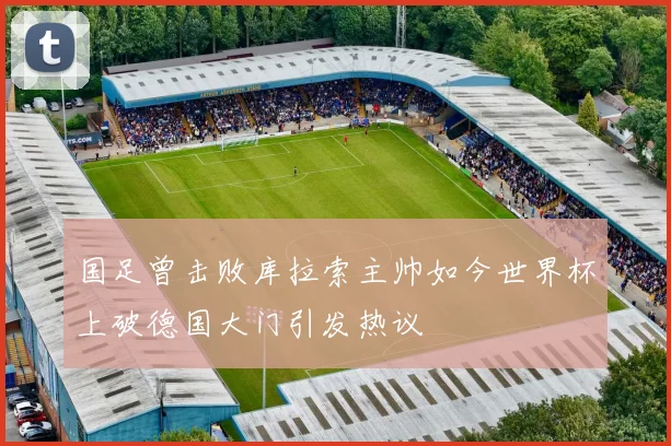 国足曾击败库拉索主帅如今世界杯上破德国大门引发热议