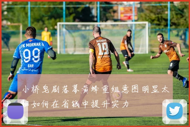小桥皂剧落幕黄蜂重组意图明显太阳如何在省钱中提升实力