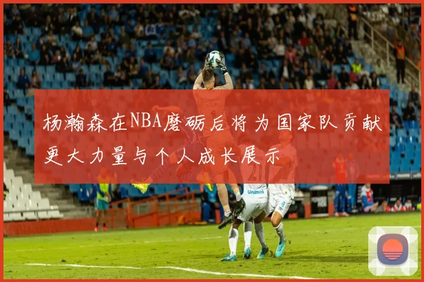 杨瀚森在NBA磨砺后将为国家队贡献更大力量与个人成长展示