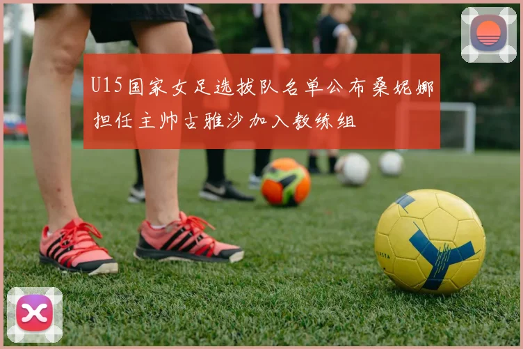 U15国家女足选拔队名单公布桑妮娜担任主帅古雅沙加入教练组