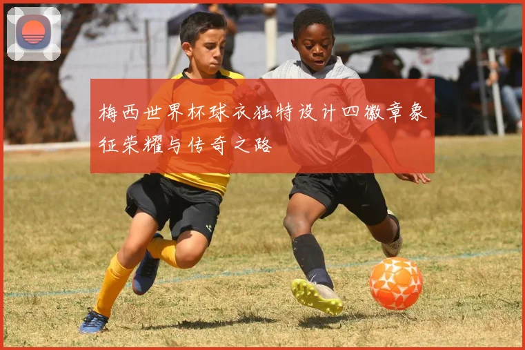 梅西世界杯球衣独特设计四徽章象征荣耀与传奇之路