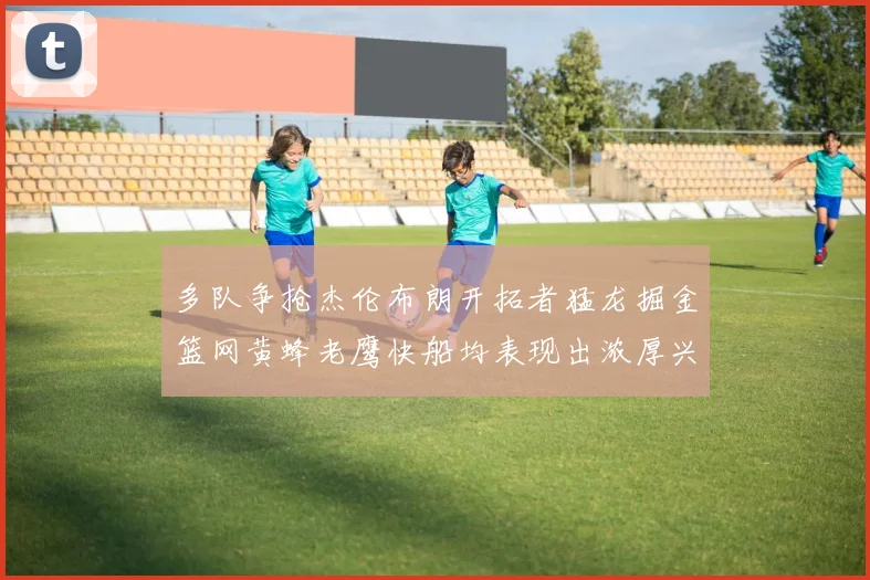 多队争抢杰伦布朗开拓者猛龙掘金篮网黄蜂老鹰快船均表现出浓厚兴趣