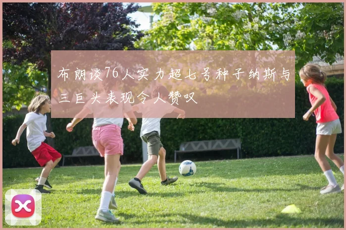 布朗谈76人实力超七号种子纳斯与三巨头表现令人赞叹