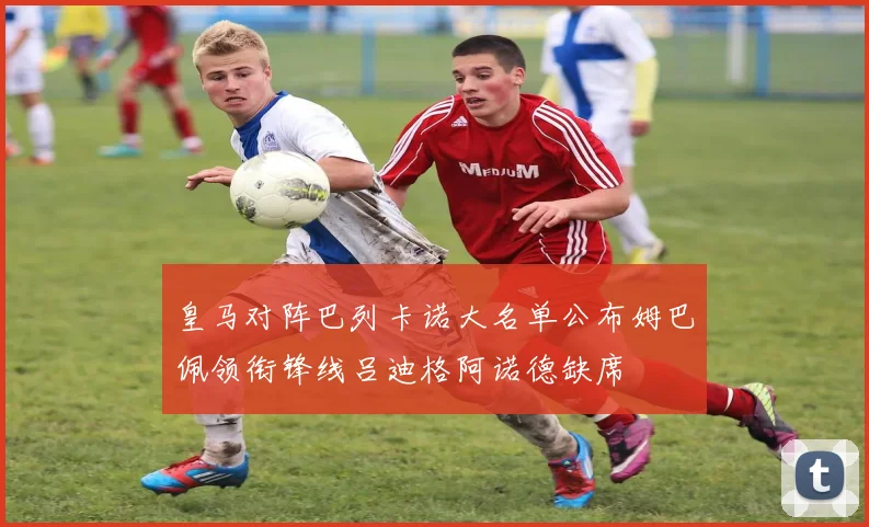 皇马对阵巴列卡诺大名单公布姆巴佩领衔锋线吕迪格阿诺德缺席