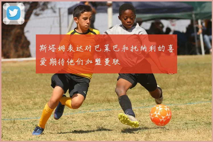 斯塔姆表达对巴莱巴和托纳利的喜爱期待他们加盟曼联