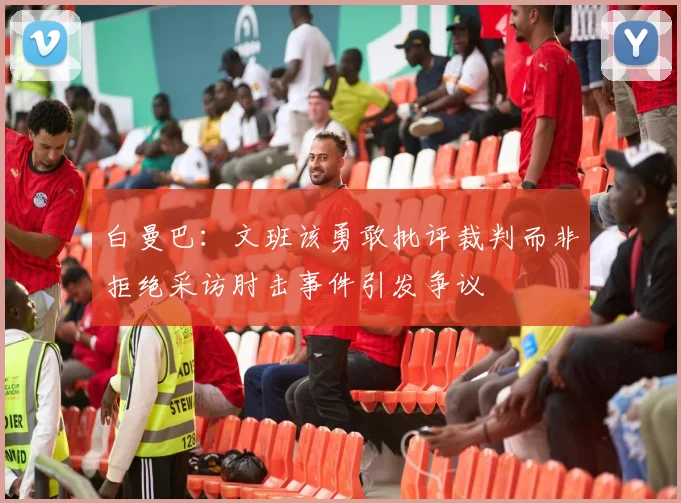 白曼巴：文班该勇敢批评裁判而非拒绝采访肘击事件引发争议