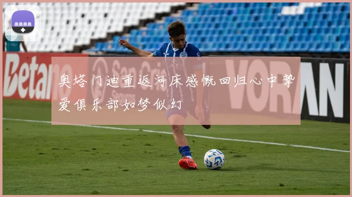 奥塔门迪重返河床感慨回归心中挚爱俱乐部如梦似幻