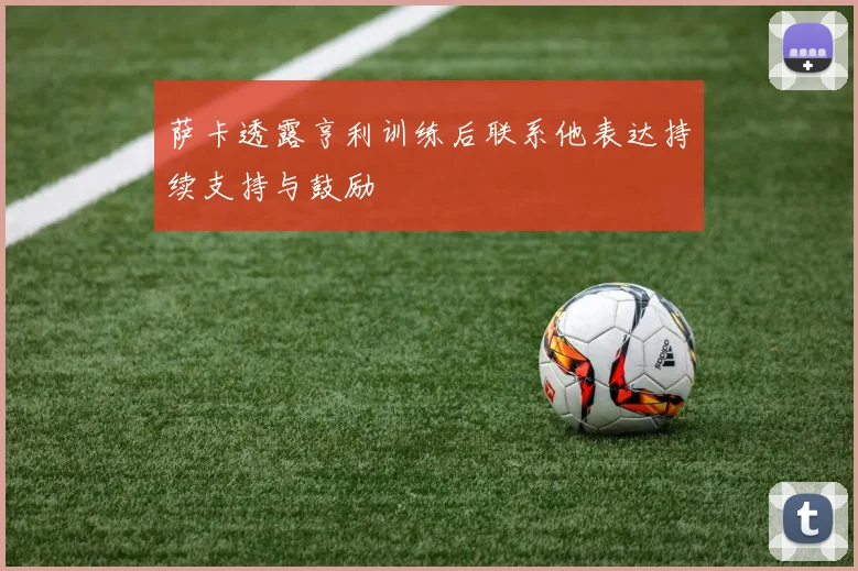 萨卡透露亨利训练后联系他表达持续支持与鼓励